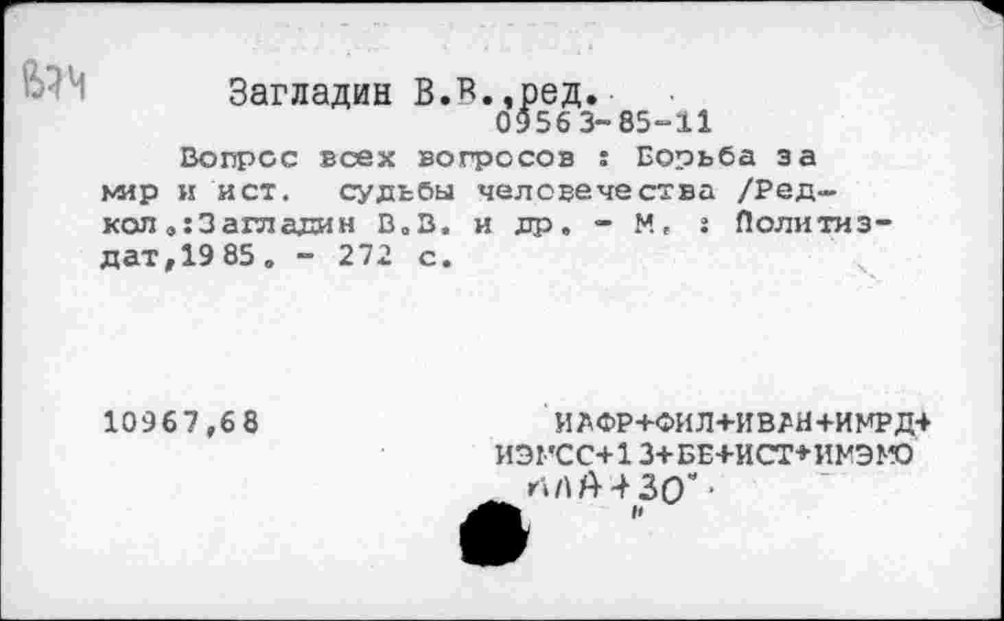 ﻿Загладин В.В.,ред.
0956 3-85-11
Вопрос всех вопросов : Борьба за мир и ист. судьбы человечества /Редкой 3 а гл ади н В.В. и др. - М, г Политиздат,^ 85. - 272 с.	ч
10967,68
ИЙФР+ФИЛ+ИВЛН+ИМРд+ ИЭГСС+13+БЕ+ИСТ+ИМЭМО
НА А 4 30 е ■ и